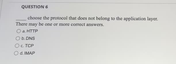 QUESTION 6
choose the protocol that does not belong to the application layer.
There may be one or more correct answers.
a. HTTP
O b. DNS
O c. TCP
O d. IMAP