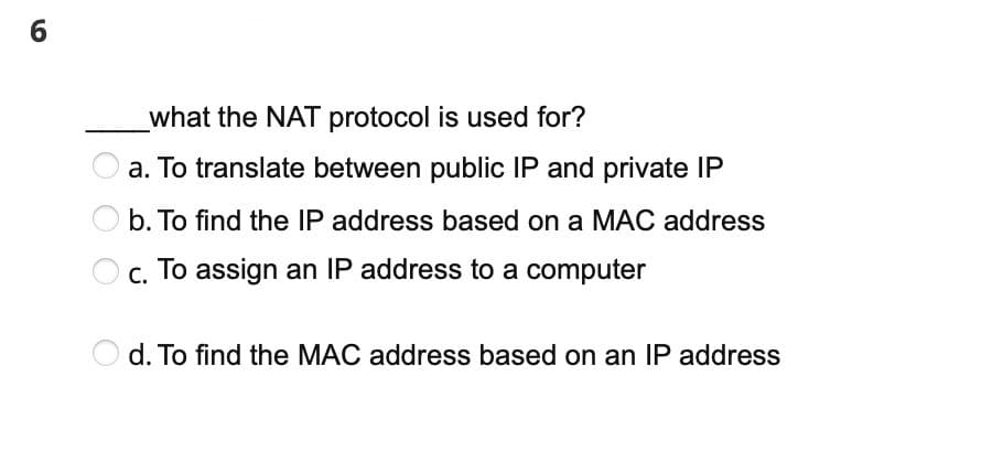 6
what the NAT protocol is used for?
a. To translate between public IP and private IP
b. To find the IP address based on a MAC address
c. To assign an IP address to a computer
d. To find the MAC address based on an IP address