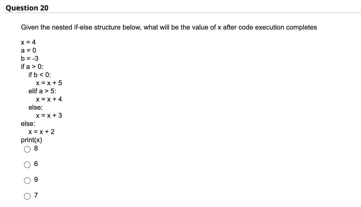 Question 20
Given the nested if-else structure below, what will be the value of x after code execution completes
x = 4
a = 0
b = -3
if a > 0:
if b < 0:
X = x + 5
elif a > 5:
X = x + 4
else:
X = x + 3
else:
X = x + 2
print(x)
8
6
9
7