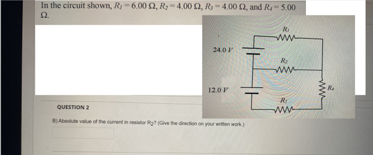 In the circuit shown, R1 6.00Q, R2=4.00 2, R3= 4.00 2, and R4 5.00
Ω.
24.0 V
R2
ww
R4
12.0 V
R:
ww
QUESTION 2
B) Absolute value of the current in resistor R2? (Give the direction on your written work.)
ww
