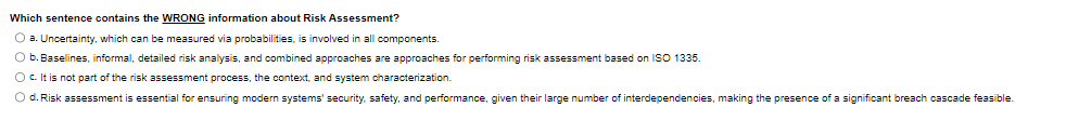 Which sentence contains the WRONG information about Risk Assessment?
a. Uncertainty, which can be measured via probabilities, is involved in all components.
b. Baselines, informal, detailed risk analysis, and combined approaches are approaches for performing risk assessment based on ISO 1335.
O c. It is not part of the risk assessment process, the context, and system characterization.
◇ d. Risk assessment is essential for ensuring modern systems' security, safety, and performance, given their large number of interdependencies, making the presence of a significant breach cascade feasible.