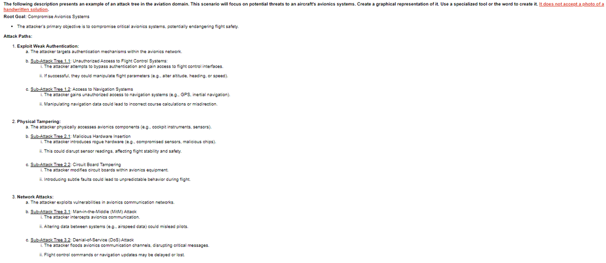 The following description presents an example of an attack tree in the aviation domain. This scenario will focus on potential threats to an aircraft's avionics systems. Create a graphical representation of it. Use a specialized tool or the word to create it. It does not accept a photo of a
handwritten solution.
Root Goal: Compromise Avionics Systems
• The attacker's primary objective is to compromise critical avionics systems, potentially endangering flight safety.
Attack Paths:
1. Exploit Weak Authentication:
a. The attacker targets authentication mechanisms within the avionics network.
b. Sub-Attack Tree 1.1: Unauthorized Access to Flight Control Systems:
i. The attacker attempts to bypass authentication and gain access to flight control interfaces.
ii. If successful, they could manipulate flight parameters (e.g., alter altitude, heading, or speed).
c. Sub-Attack Tree 1.2: Access to Navigation Systems
i. The attacker gains unauthorized access to navigation systems (e.g., GPS, inertial navigation).
ii. Manipulating navigation data could lead to incorrect course calculations or misdirection.
2. Physical Tampering:
a. The attacker physically accesses avionics components (e.g.. cockpit instruments, sensors).
b. Sub-Attack Tree 2.1: Malicious Hardware Insertion
i. The attacker introduces rogue hardware (e.g., compromised sensors, malicious chips).
ii. This could disrupt sensor readings, affecting flight stability and safety.
c. Sub-Attack Tree 2.2: Circuit Board Tampering
i. The attacker modifies circuit boards within avionics equipment.
ii. Introducing subtle faults could lead to unpredictable behavior during flight.
3. Network Attacks:
a. The attacker exploits vulnerabilities in avionics communication networks.
b. Sub-Attack Tree 3.1: Man-in-the-Middle (MitM) Attack
i. The attacker intercepts avionics communication.
ii. Altering data between systems (e.g., airspeed data) could mislead pilots.
c. Sub-Attack Tree 3.2: Denial-of-Service (DoS) Attack
i. The attacker floods avionics communication channels, disrupting critical messages.
ii. Flight control commands or navigation updates may be delayed or lost.