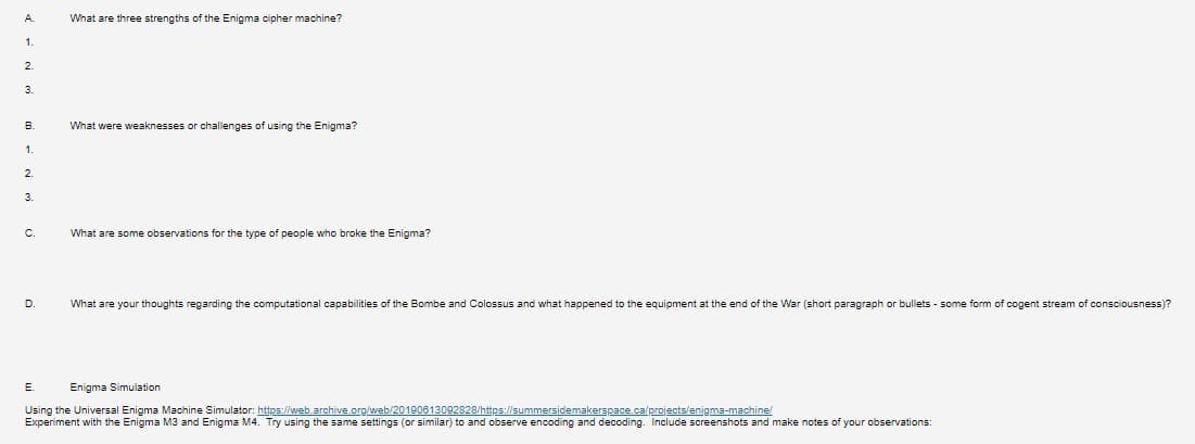 A
1.
2
3.
B
1.
2.
3
C
D.
What are three strengths of the Enigma cipher machine?
E
What were weaknesses or challenges of using the Enigma?
What are some observations for the type of people who broke the Enigma?
What are your thoughts regarding the computational capabilities of the Bombe and Colossus and what happened to the equipment at the end of the War (short paragraph or bullets - some form
Enigma Simulation
Using the Universal Enigma Machine Simulator: https://web.archive.org/web/20190613092828/https://summersidemakerspace.ca/projects/enigma-machine/
Experiment with the Enigma M3 and Enigma M4. Try using the same settings (or similar) to and observe encoding and decoding. Include screenshots and make notes of your observations:
f cogent stream of consciousness)?