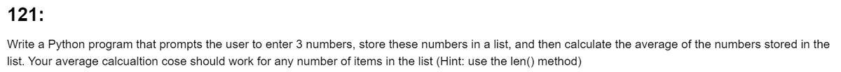 121:
Write a Python program that prompts the user to enter 3 numbers, store these numbers in a list, and then calculate the average of the numbers stored in the
list. Your average calcualtion cose should work for any number of items in the list (Hint: use the len() method)