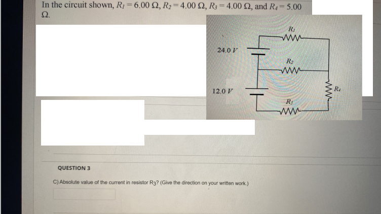 In the circuit shown, R1=6.00 , R2=4.00 2, R3=4.00 2, and R, 5.00
Ω.
%3D
RI
ww
24.0 V
R2
ww
R4
12,0 V
R:
ww
QUESTION 3
C) Absolute value of the current in resistor R3? (Give the direction on your written work.)
ww
