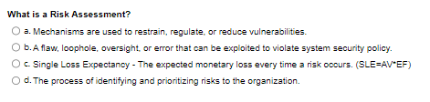 What is a Risk Assessment?
a. Mechanisms are used to restrain, regulate, or reduce vulnerabilities.
b. A flaw, loophole, oversight, or error that can be exploited to violate system security policy.
◇ c. Single Loss Expectancy - The expected monetary loss every time a risk occurs. (SLE=AV*EF)
O d. The process of identifying and prioritizing risks to the organization.