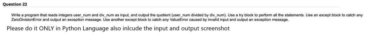 Question 22
Write a program that reads integers user_num and div_num as input, and output the quotient (user_num divided by div_num). Use a try block to perform all the statements. Use an except block to catch any
ZeroDivisionError and output an exception message. Use another except block to catch any ValueError caused by invalid input and output an exception message.
Please do it ONLY in Python Language also inlcude the input and output screenshot