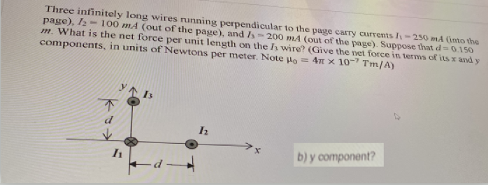 Three infinitely long wires running perpendicular to the page carry currents I=250 mA (into the
page), I2=100 mA (out of the page), and I=200 mA (out of the page). Suppose that d=0.150
m. What is the net force per unit length on the h wire? (Give the net force in terms of its x and y
components, in units of Newtons per meter. Note lo = 4n x 10-7 Tm/A)
Y个IS
不
d
b) y component?
