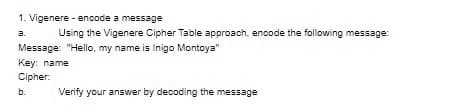 1. Vigenere - encode a message
3.
Using the Vigenere Cipher Table approach, encode the following message:
Message: "Hello, my name is Inigo Montoya"
Key: name
Cipher:
b.
Verify your answer by decoding the message