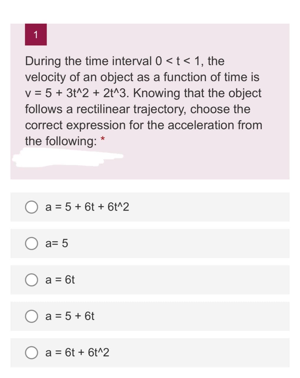 1
During the time interval 0 <t< 1, the
velocity of an object as a function of time is
v = 5 + 3t^2 + 2t^3. Knowing that the object
follows a rectilinear trajectory, choose the
correct expression for the acceleration from
the following:
O a = 5 + 6t + 6t^2
O a= 5
O a = 6t
%D
a = 5 + 6t
O a = 6t + 6t^2
