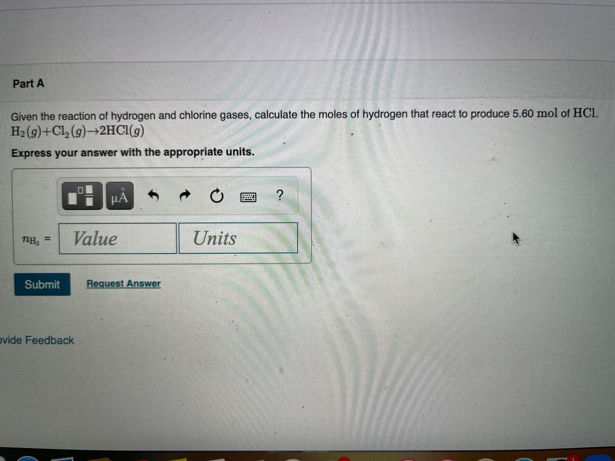 Part A
Given the reaction of hydrogen and chlorine gases, calculate the moles of hydrogen that react to produce 5.60 mol of HCI.
H2 (9)+Cl, (g)→2HCI(g)
Express your answer with the appropriate units.
HA
NH2
Value
Units
%3D
Submit
Request Answer
ovide Feedback
