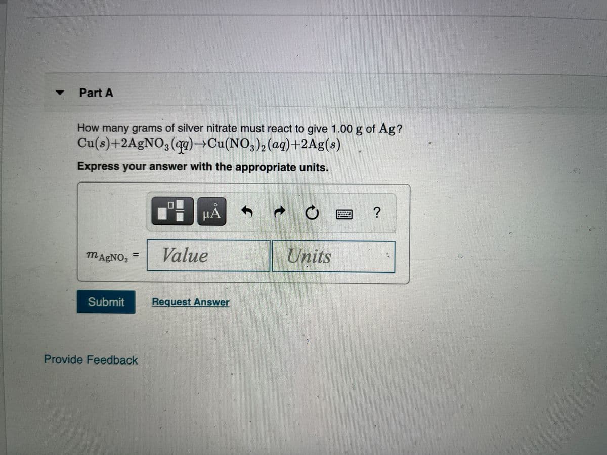 Part A
How many grams of silver nitrate must react to give 1.00 g of Ag?
Cu(s)+2A9NO3(og)→Cu(NO,)2(aq)+2Ag(s)
Express your answer with the appropriate units.
HA
MA£NO3
Value
Units
Submit
Request Answer
Provide Feedback
