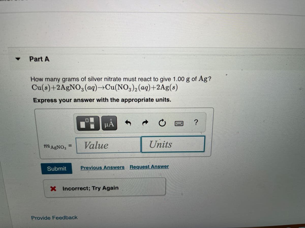 Part A
4.
How many grams of silver nitrate must react to give 1.00 g of Ag?
Cu(s)+2A£NO;(ag)→Cu(NO3)2 (aq)+2Ag(s)
Express your answer with the appropriate units.
HA
μΑ
MAGNO3
Value
Units
Submit
Previous Answers Request Answer
X Incorrect; Try Again
Provide Feedback
