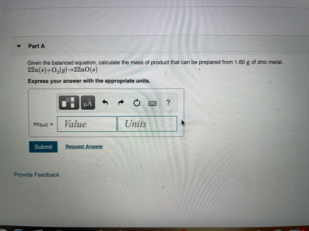 Part A
Given the balanced equation, calculate the mass of product that can be prepared from 1.60 g of zinc metal.
2Zn(s)+O,(g)→2ZnO(s)
Express your answer with the appropriate units.
НА
Value
Units
mzno =
%3D
Submit
Request Answer
Provide Feedback
