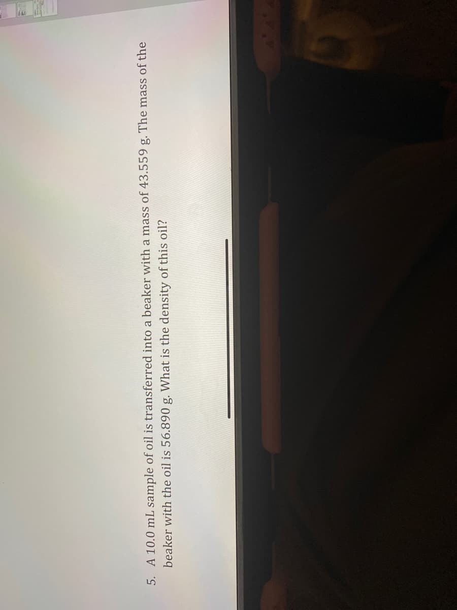 5. A 10.0 mL sample of oil is transferred into a beaker with a mass of 43.559 g. The mass of the
beaker with the oil is 56.890 g. What is the density of this oil?
