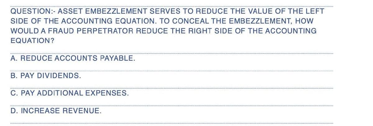 QUESTION:- ASSET EMBEZZLEMENT SERVES TO REDUCE THE VALUE OF THE LEFT
SIDE OF THE ACCOUNTING EQUATION. TO CONCEAL THE EMBEZZLEMENT, HOW
WOULD A FRAUD PERPETRATOR REDUCE THE RIGHT SIDE OF THE ACCOUNTING
EQUATION?
A. REDUCE ACCOUNTS PAYABLE.
B. PAY DIVIDENDS.
C. PAY ADDITIONAL EXPENSES.
D. INCREASE REVENUE.