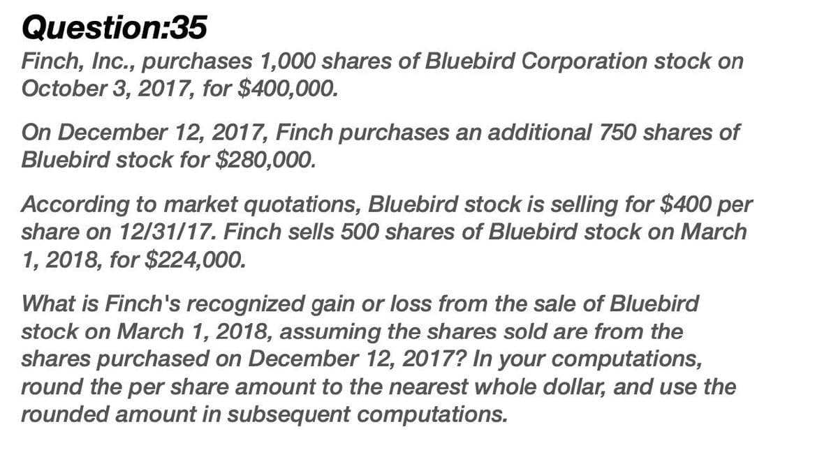 Question:35
Finch, Inc., purchases 1,000 shares of Bluebird Corporation stock on
October 3, 2017, for $400,000.
On December 12, 2017, Finch purchases an additional 750 shares of
Bluebird stock for $280,000.
According to market quotations, Bluebird stock is selling for $400 per
share on 12/31/17. Finch sells 500 shares of Bluebird stock on March
1, 2018, for $224,000.
What is Finch's recognized gain or loss from the sale of Bluebird
stock on March 1, 2018, assuming the shares sold are from the
shares purchased on December 12, 2017? In your computations,
round the per share amount to the nearest whole dollar, and use the
rounded amount in subsequent computations.