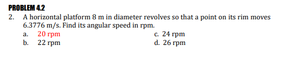 PROBLEM 4.2
2. A horizontal platform 8 m in diameter revolves so that a point on its rim moves
6.3776 m/s. Find its angular speed in rpm.
20 грm
b. 22 гpm
с. 24 грm
d. 26 гpm
a.
