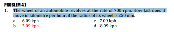 PROBLEM 4.1
1. The wheel of an automobile revolves at the rate of 700 rpm. How fast does it
move in kilometre per hour, if the radius of its wheel is 250 mm.
6.09 kph
b. 5.09 kph
c. 7.09 kph
d. 8.09 kph
а.
