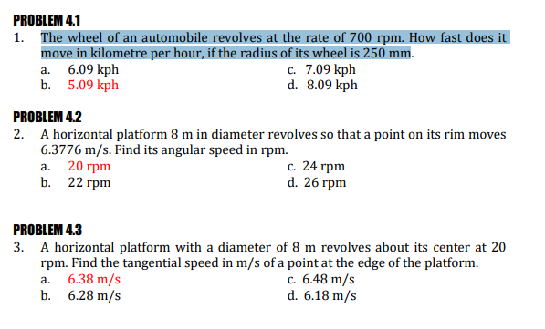 PROBLEM 4.1
1. The wheel of an automobile revolves at the rate of 700 rpm. How fast does it
move in kilometre per hour, if the radius of its wheel is 250 mm.
a. 6.09 kph
b. 5.09 kph
c. 7.09 kph
d. 8.09 kph
PROBLEM 4.2
2. A horizontal platform 8 m in diameter revolves so that a point on its rim moves
6.3776 m/s. Find its angular speed in rpm.
а. 20 грm
b. 22 гpm
с. 24 грm
d. 26 гpm
PROBLEM 4.3
3. A horizontal platform with a diameter of 8 m revolves about its center at 20
rpm. Find the tangential speed in m/s of a point at the edge of the platform.
6.38 m/s
b. 6.28 m/s
с. 6.48 m/s
d. 6.18 m/s
а.
