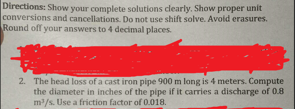 Directions: Show your complete solutions clearly. Show proper unit
conversions and cancellations. Do not use shift solve. Avoid erasures.
Round off your answers to 4 decimal places.
2. The head loss of a cast iron pipe 900 m long is 4 meters. Compute
the diameter in inches of the pipe if it carries a discharge of 0.8
m³/s. Use a friction factor of 0.018.