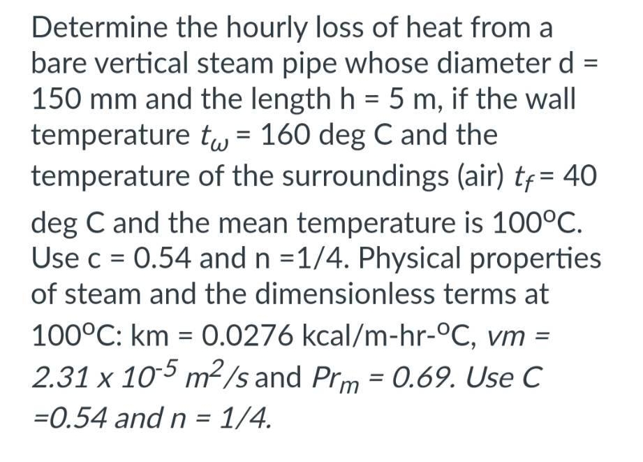 Determine the hourly loss of heat from a
bare vertical steam pipe whose diameter d =
150 mm and the length h = 5 m, if the wall
temperature t = 160 deg C and the
temperature of the surroundings (air) tf = 40
deg C and the mean temperature is 100°C.
Use c = 0.54 and n =1/4. Physical properties
of steam and the dimensionless terms at
100°C: km = 0.0276 kcal/m-hr-°C, vm =
2.31 x 105 m²/s and Prm = 0.69. Use C
=0.54 and n = 1/4.