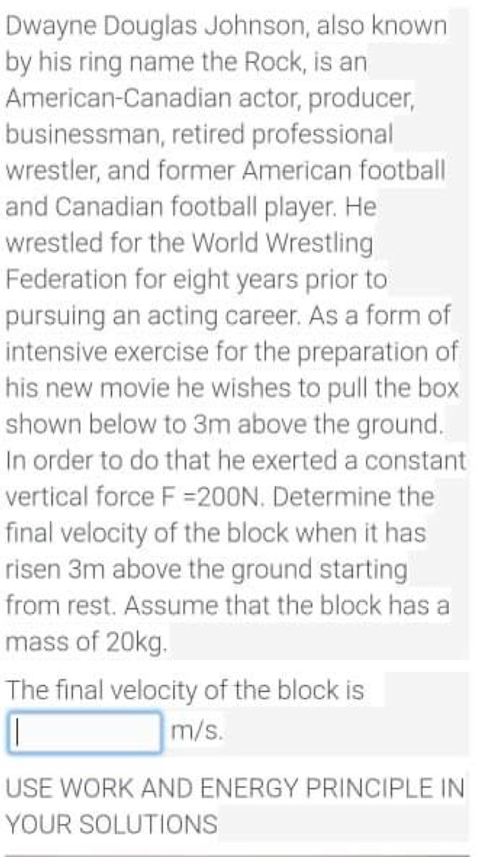 Dwayne Douglas Johnson, also known
by his ring name the Rock, is an
American-Canadian actor, producer,
businessman, retired professional
wrestler, and former American football
and Canadian football player. He
wrestled for the World Wrestling
Federation for eight years prior to
pursuing an acting career. As a form of
intensive exercise for the preparation of
his new movie he wishes to pull the box
shown below to 3m above the ground.
In order to do that he exerted a constant
vertical force F =200N. Determine the
final velocity of the block when it has
risen 3m above the ground starting
from rest. Assume that the block has a
mass of 20kg.
The final velocity of the block is
m/s.
USE WORK AND ENERGY PRINCIPLE IN
YOUR SOLUTIONS
