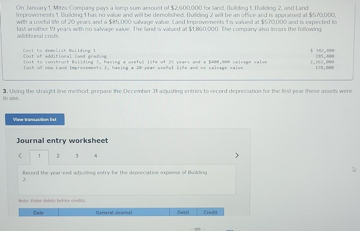 On January 1, Mitzu Company pays a lump-sum amount of $2,600,000 for land, Building 1, Building 2, and Land
Improvements 1. Building 1 has no value and will be demolished. Building 2 will be an office and is appraised at $570,000,
with a useful life of 20 years and a $85,000 salvage value. Land Improvements 1 is valued at $570,000 and is expected to
last another 19 years with no salvage value. The land is valued at $1,860,000. The company also incurs the following
additional costs.
Cost to demolish Building 1
Cost of additional land grading
Cost to construct Building 3, having a useful life of 25 years and a $400,000 salvage value
Cost of new Land Improvements 2, having a 20-year useful life and no salvage value
3. Using the straight-line method, prepare the December 31 adjusting entries to record depreciation for the first year these assets were
in use.
View transaction list
Journal entry worksheet
1
2
3
Date
Record the year-end adjusting entry for the depreciation expense of Building
2.
Note: Enter debits before credits.
4
General Journal
Debit
$ 342,400
185,400
2,262,000
178,000
Credit