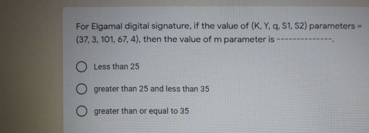 For Elgamal digital signature, if the value of (K, Y, q. S1, S2) parameters
(37, 3, 101, 67, 4), then the value of m parameter is
O Less than 25
greater than 25 and less than 35
O greater than or equal to 35
