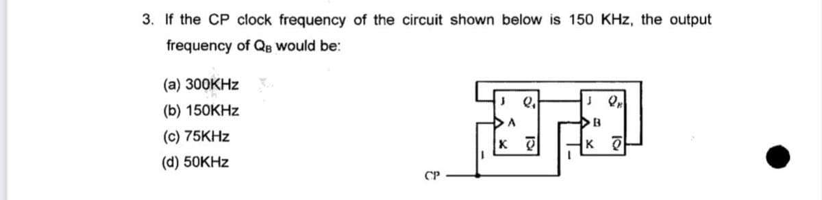 3. If the CP clock frequency of the circuit shown below is 150 KHz, the output
frequency of QB would be:
(a) 300KHZ
(b) 150КHZ
A
(c) 75KHZ
(d) 50KHZ
CP
