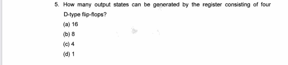 5. How many output states can be generated by the register consisting of four
D-type flip-flops?
(a) 16
(b) 8
(c) 4
(d) 1
