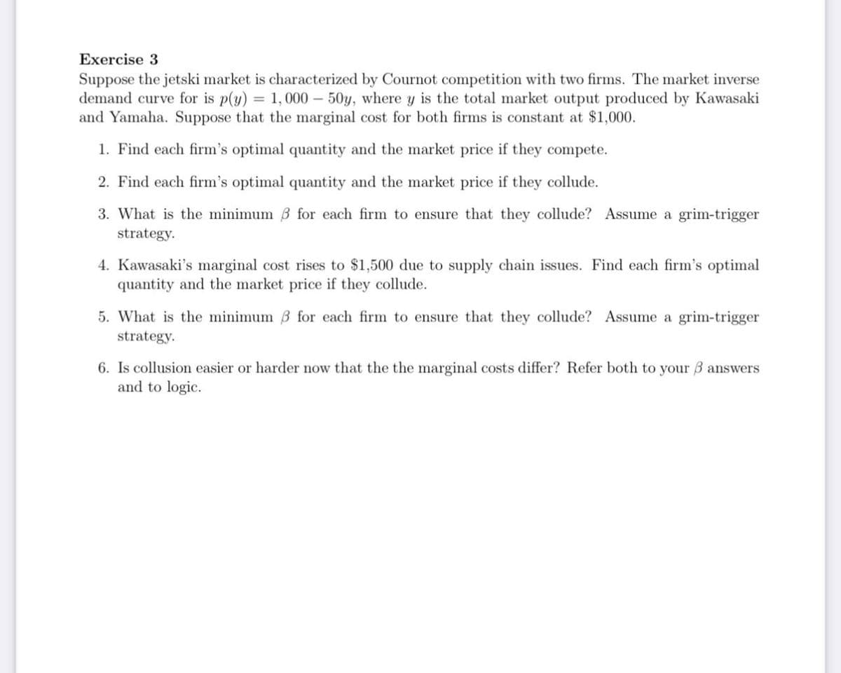 Exercise 3
Suppose the jetski market is characterized by Cournot competition with two firms. The market inverse
demand curve for is p(y) = 1,000-50y, where y is the total market output produced by Kawasaki
and Yamaha. Suppose that the marginal cost for both firms is constant at $1,000.
1. Find each firm's optimal quantity and the market price if they compete.
2. Find each firm's optimal quantity and the market price if they collude.
3. What is the minimum ẞ for each firm to ensure that they collude? Assume a grim-trigger
strategy.
4. Kawasaki's marginal cost rises to $1,500 due to supply chain issues. Find each firm's optimal
quantity and the market price if they collude.
5. What is the minimum 3 for each firm to ensure that they collude? Assume a grim-trigger
strategy.
6. Is collusion easier or harder now that the the marginal costs differ? Refer both to your ẞ answers
and to logic.