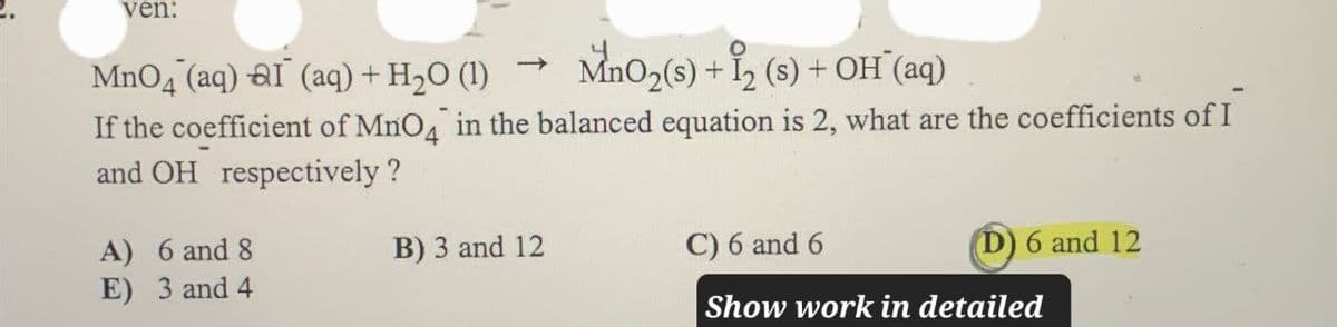 ven:
MnO4 (aq) al (aq) + H2O (1)
->
MnO2(s) + 12 (s) + OH(aq)
If the coefficient of MnO4 in the balanced equation is 2, what are the coefficients of I
and OH respectively?
A) 6 and 8
E) 3 and 4
B) 3 and 12
C) 6 and 6
(D) 6 and 12
Show work in detailed