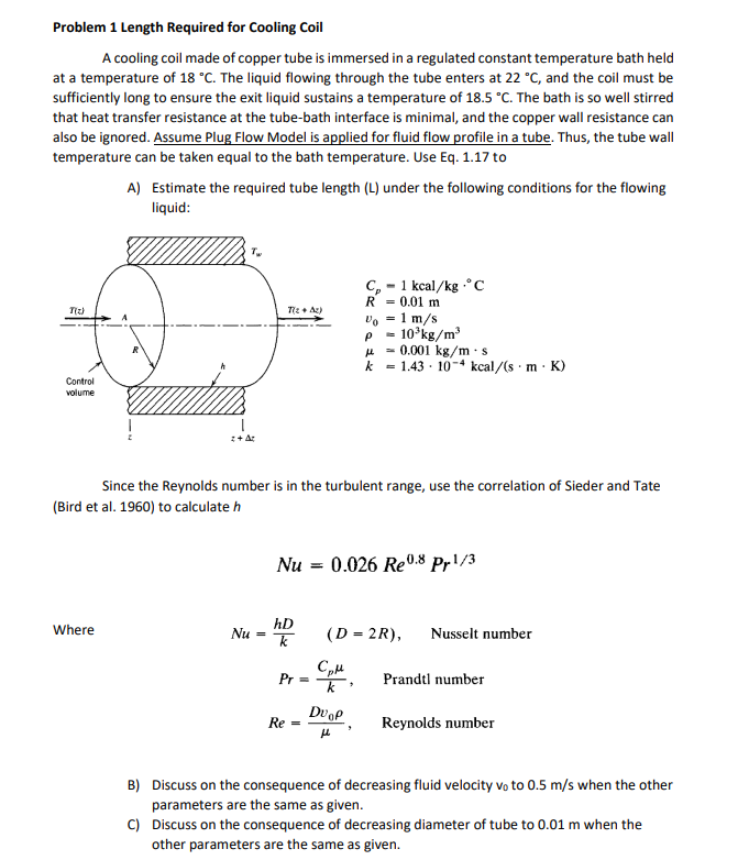 Problem 1 Length Required for Cooling Coil
A cooling coil made of copper tube is immersed in a regulated constant temperature bath held
at a temperature of 18 °C. The liquid flowing through the tube enters at 22 °C, and the coil must be
sufficiently long to ensure the exit liquid sustains a temperature of 18.5 °C. The bath is so well stirred
that heat transfer resistance at the tube-bath interface is minimal, and the copper wall resistance can
also be ignored. Assume Plug Flow Model is applied for fluid flow profile in a tube. Thus, the tube wall
temperature can be taken equal to the bath temperature. Use Eq. 1.17 to
T(z)
Control
volume
A) Estimate the required tube length (L) under the following conditions for the flowing
liquid:
Where
Tw
z+Az
Tz+Az)
Since the Reynolds number is in the turbulent range, use the correlation of Sieder and Tate
(Bird et al. 1960) to calculate h
Nu =
Nu = 0.026 Re0.8 Pr1/3
hD
k
Pr=
Re =
C₂1 kcal/kg.°C
R 0.01 m
Vo = 1 m/s
P
10³kg/m³
0.001 kg/m.s
k = 1.43 104 kcal/(s. m. K)
(D = 2R), Nusselt number
CpH
k
DU OP
μl
>
Prandtl number
Reynolds number
B) Discuss on the consequence of decreasing fluid velocity vo to 0.5 m/s when the other
parameters are the same as given.
C)
Discuss on the consequence of decreasing diameter of tube to 0.01 m when the
other parameters are the same as given.