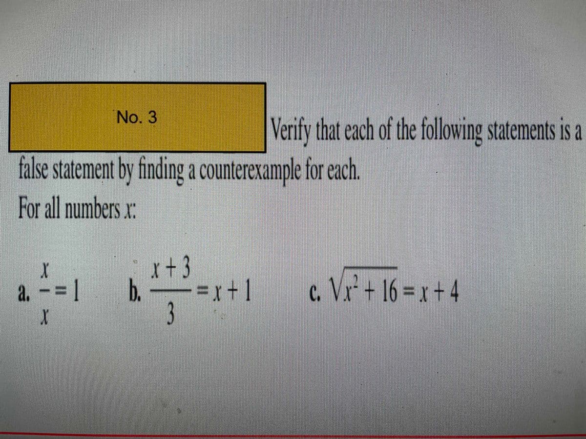 No. 3
Verify that each of the following statements is a
false statement by finding a counterexample for each.
For all numbers xr:
X
x+3
a. - =
b. r+]
=x+1
c. Vr* + 16 = x + 4
