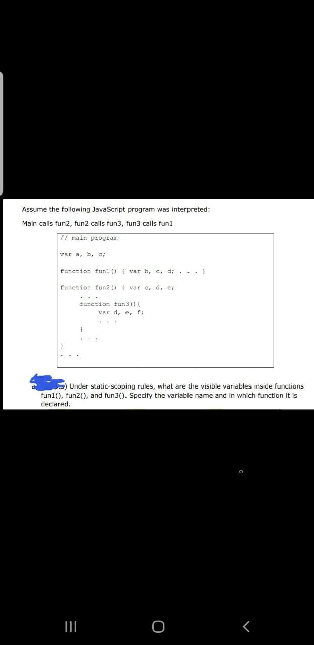 Assume the following JavaScript program was interpreted:
Main calls fun2, fun2 calls fun3, fun3 calls fun1
// main program
var a, b, C;
function funl () ( var b, c, d;. .. }
function fun2 () ( var c, d, e;
...
function fun3 () (
var d, e, f;
E) Under static-scoping rules, what are the visible variables inside functions
fun1(), fun2(), and fun3(). Specify the variable name and in which function it is
declared.
