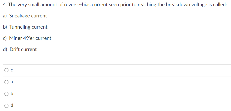 4. The very small amount of reverse-bias current seen prior to reaching the breakdown voltage is called:
a) Sneakage current
b) Tunneling current
c) Miner 49'er current
d) Drift current
a
O b
d.
