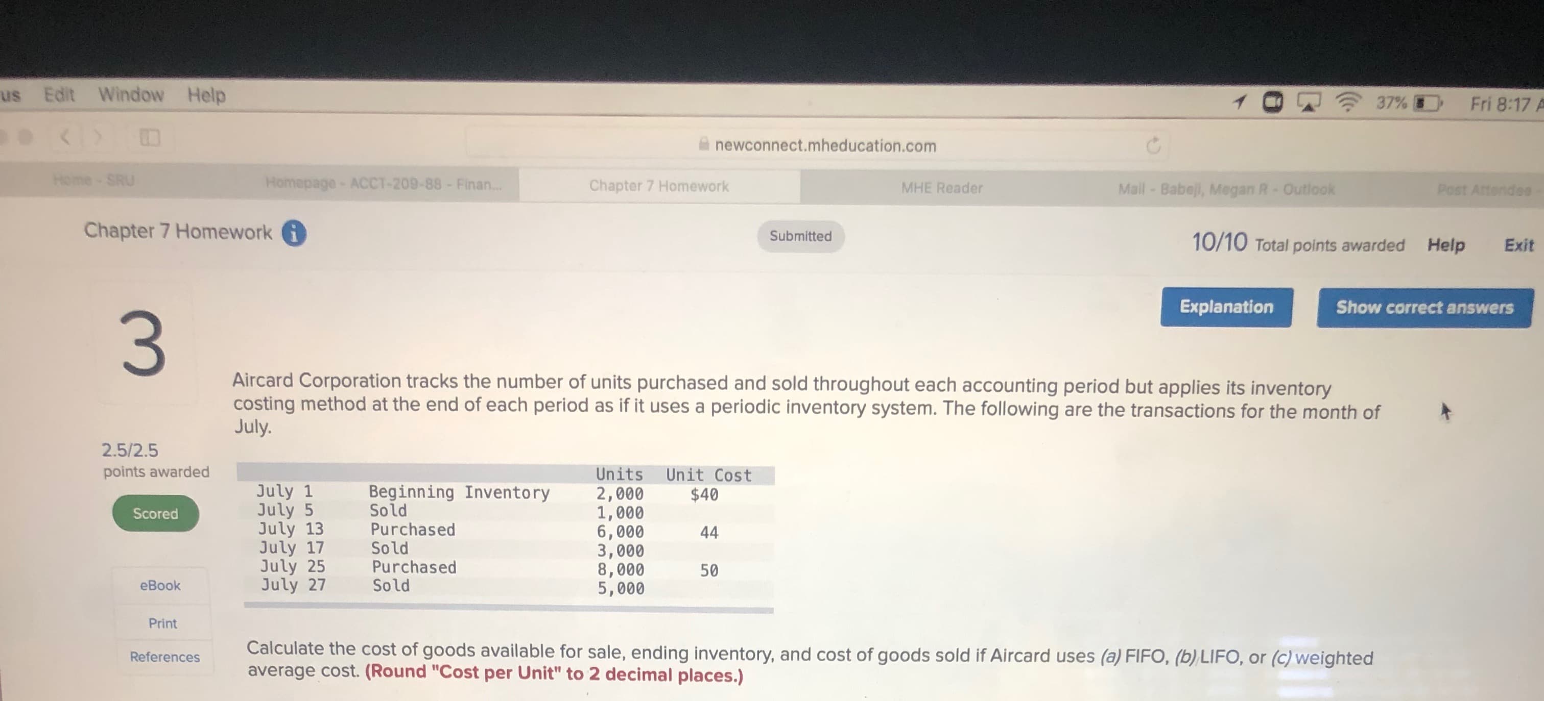 ### Chapter 7 Homework
#### Question 3

**Aircard Corporation tracks the number of units purchased and sold throughout each accounting period but applies its inventory costing method at the end of each period as if it uses a periodic inventory system. The following are the transactions for the month of July.**

| Date  | Description        | Units | Unit Cost |
|-------|---------------------|-------|-----------|
| July 1  | Beginning Inventory | 2,000 | $40        |
| July 5  | Sold               | 1,000 |           |
| July 13 | Purchased         | 6,000 | $44        |
| July 17 | Sold               | 3,000 |           |
| July 25 | Purchased         | 8,000 | $50        |
| July 27 | Sold               | 5,000 |           |

**Calculate the cost of goods available for sale, ending inventory, and cost of goods sold if Aircard uses (a) FIFO, (b) LIFO, or (c) weighted average cost. (Round "Cost per Unit" to 2 decimal places).**

**Graphs or Diagrams Explanation:**
There are no graphs or diagrams provided in the image. The table lists transactions and inventory details including dates, descriptions, units, and unit costs.