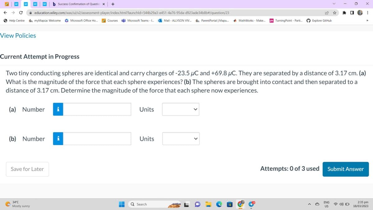 ←
WP
с
Help Centre
education.wiley.com/was/ui/v2/assessment-player/index.html?launchid=544b29a3-e451-4a76-95da-d923ade34b8b#/question/23
View Policies
b Success Confirmation of Question x +
myMapúa: Welcome Microsoft Office Ho...
(a) Number i
34°C
Mostly sunny
(b) Number i
Save for Later
Courses Microsoft Teams -...Mail-ALLYSON VIV... ParentPortal | Mapu... MathWorks - Make... ps Turning Point - Parti...
Current Attempt in Progress
Two tiny conducting spheres are identical and carry charges of -23.5 µC and +69.8 μC. They are separated by a distance of 3.17 cm. (a)
What is the magnitude of the force that each sphere experiences? (b) The spheres are brought into contact and then separated to a
distance of 3.17 cm. Determine the magnitude of the force that each sphere now experiences.
-
Units
Units
Explore GitHub
Q Search
Attempts: 0 of 3 used
☆ *
0
ENG
US
Submit Answer
X
⠀
33
2:35 pm
18/03/2023