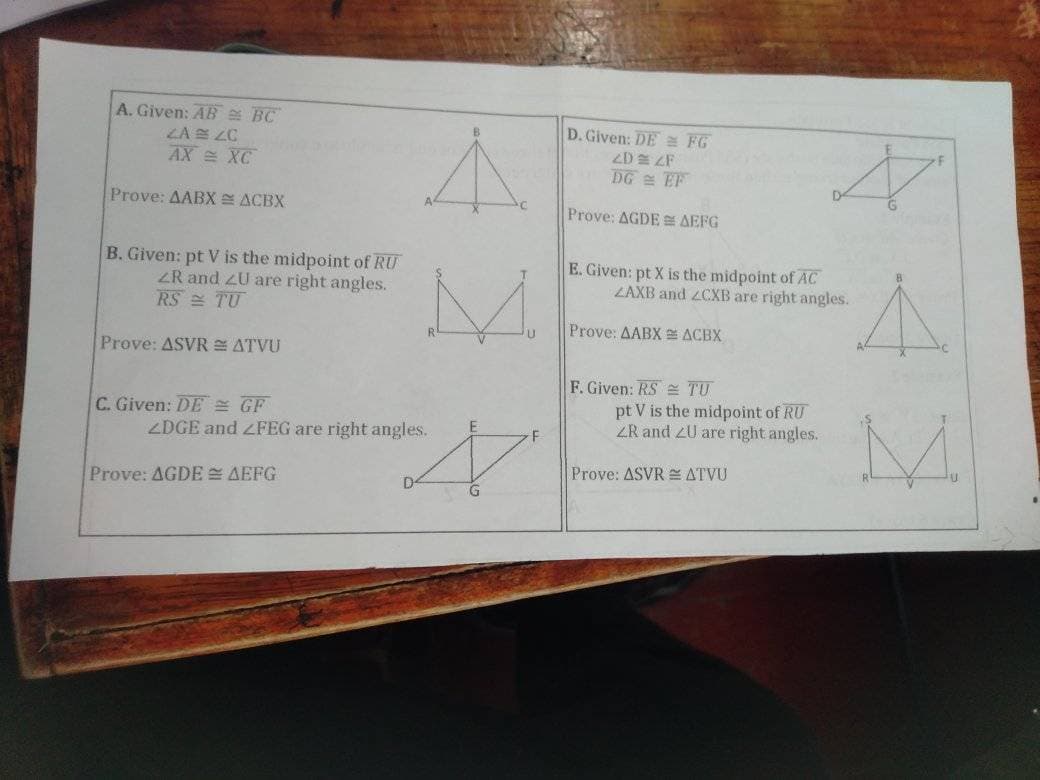 A. Given: AB BC
ZA ZC
AXXC
Prove: AABX = ACBX
B. Given: pt V is the midpoint of RU
ZR and ZU are right angles.
RS TU
Prove: ASVR = ATVU
C. Given: DE GF
A
M
Prove: AGDE = AEFG
ZDGE and <FEG are right angles.
E
F
N
D. Given: DE FG
2D2F
DG EF
Prove: AGDE AEFG
E. Given: pt X is the midpoint of AC
ZAXB and ZCXB are right angles.
Prove: AABX ACBX
F. Given: RS
TU
pt V is the midpoint of RU
ZR and ZU are right angles.
ATVU
A
Prove: ASVR
A
M