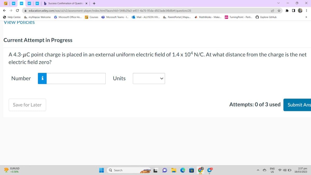 WP
с
education.wiley.com/was/ui/v2/assessment-player/index.html?launchid=544b29a3-e451-4a76-95da-d923ade34b8b#/question/28
Help Centre a myMapúa: Welcome Microsoft Office Ho... Courses Microsoft Teams - L...Mail-ALLYSON VIV... ParentPortal | Mapu... MathWorks - Make... ps Turning Point - Parti...
View Policies
<
Number
EURUSD
+0.58%
b Success Confirmation of Questic x +
i
Save for Later
Current Attempt in Progress
A 4.3-μC point charge is placed in an external uniform electric field of 1.4 x 104 N/C. At what distance from the charge is the net
electric field zero?
-
=
Units
Q Search
12 ☆ *
a
Explore GitHub
0
ENG
US
X
0
⠀
33
Attempts: 0 of 3 used Submit Ans
2:37 pm
18/03/2023