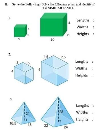 II Solve the Following: Solve the following prism and identify if
it is SIMILAR or NOT.
1.
Lengths :
Widths :
8
Heights :
5
10
2.
4.5
7.5
3.
Lengths :
Widths :
Heights :
Lengths :
128
Widths :
21
Heights :
16.5
18
22
24
3.
