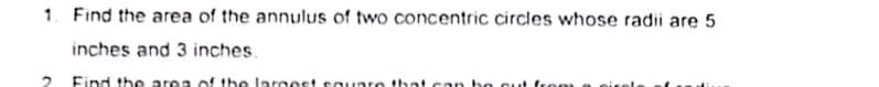 1. Find the area of the annulus of two concentric circles whose radii are 5
inches and 3 inches.
2.
Find the area of the larmest caunro that can bo cuut from
