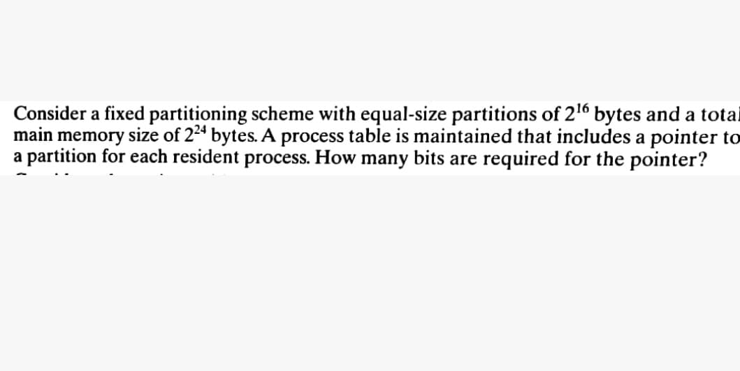 Consider a fixed partitioning scheme with equal-size partitions of 2¹6 bytes and a total
main memory size of 224 bytes. A process table is maintained that includes a pointer to
a partition for each resident process. How many bits are required for the pointer?