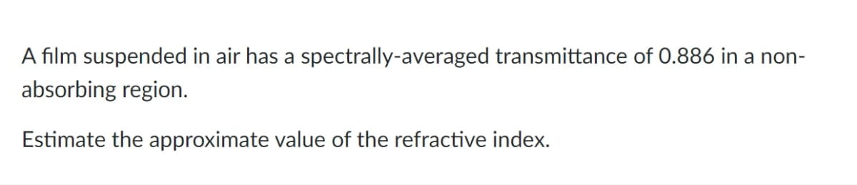 A film suspended in air has a spectrally-averaged transmittance of 0.886 in a non-
absorbing region.
Estimate the approximate value of the refractive index.