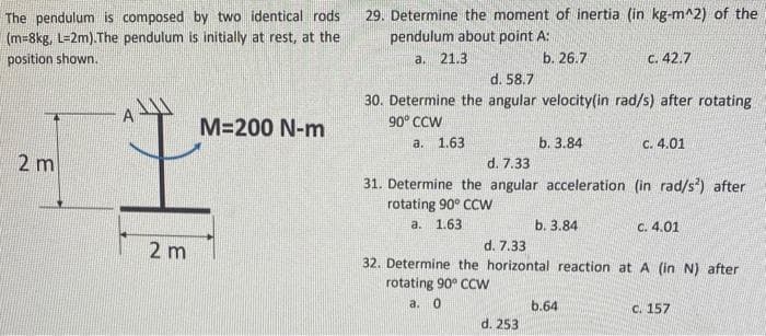The pendulum is composed
(m=8kg, L-2m).The pendulum
position shown.
2 m
2 m
by two identical rods
is initially at rest, at the
M=200 N-m
29. Determine the moment of inertia (in kg-m^2) of the
pendulum about point A:
a. 21.3
b. 26.7
d. 58.7
30. Determine the angular velocity(in rad/s) after rotating
90° CCW
a. 1.63
b. 3.84
d. 253
c. 42.7
d. 7.33
31. Determine the angular acceleration (in rad/s) after
rotating 90° CCW
a. 1.63
b. 3.84
c. 4.01
b.64
d. 7.33
32. Determine the horizontal reaction at A (in N) after
rotating 90° CCW
a. 0
c. 4.01
c. 157