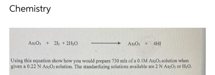 Chemistry
As2O3 +212 + 2H₂O
As2O3 + 4HI
Using this equation show how you would prepare 750 mls of a 0.1M As2O3 solution when
given a 0.22 N As₂O, solution. The standardizing solutions available are 2 N As2O3 or H₂O.