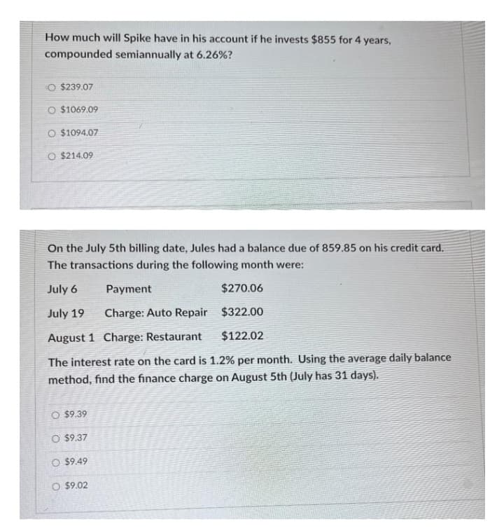 How much will Spike have in his account if he invests $855 for 4 years,
compounded semiannually at 6.26%?
O $239.07
O $1069.09
O $1094.07
O $214.09
On the July 5th billing date, Jules had a balance due of 859.85 on his credit card.
The transactions during the following month were:
July 6
July 19
Payment
$270.06
Charge: Auto Repair
$322.00
August 1
Charge: Restaurant
$122.02
The interest rate on the card is 1.2% per month. Using the average daily balance
method, find the finance charge on August 5th (July has 31 days).
O $9.39
O $9.37
O $9.49
O $9.02