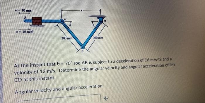 10 m/s
a 16 m/s
300 mm
300 mm
At the instant that 0= 70° rod AB is subject to a deceleration of 16 m/s^2 and a
velocity of 12 m/s. Determine the angular velocity and angular acceleration of link
CD at this instant.
Angular velocity and angular acceleration: