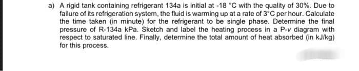 a) A rigid tank containing refrigerant 134a is initial at -18 °C with the quality of 30%. Due to
failure of its refrigeration system, the fluid is warming up at a rate of 3°C per hour. Calculate
the time taken (in minute) for the refrigerant to be single phase. Determine the final
pressure of R-134a kPa. Sketch and label the heating process in a P-v diagram with
respect to saturated line. Finally, determine the total amount of heat absorbed (in kJ/kg)
for this process.